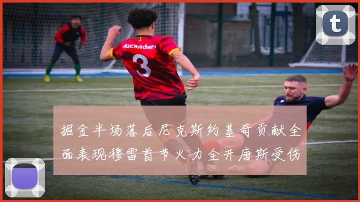 掘金半场落后尼克斯约基奇贡献全面表现穆雷首节火力全开唐斯受伤拼搏不止