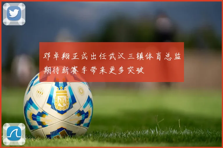 邓卓翔正式出任武汉三镇体育总监期待新赛季带来更多突破