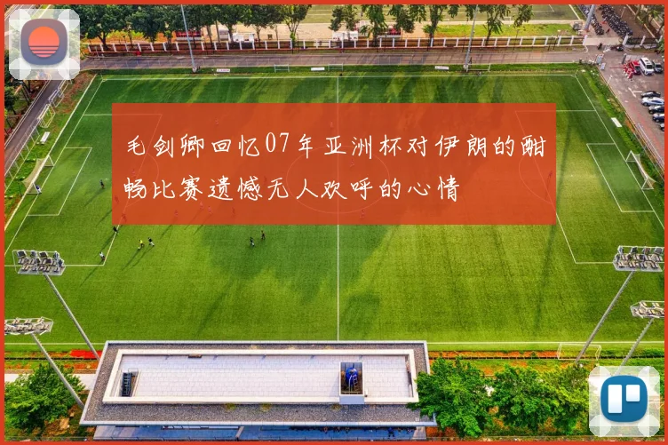 毛剑卿回忆07年亚洲杯对伊朗的酣畅比赛遗憾无人欢呼的心情