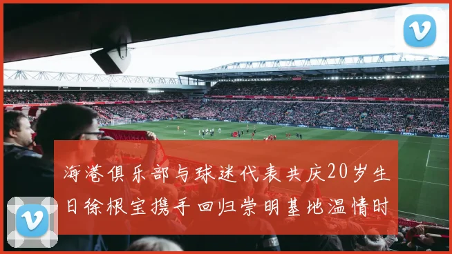 海港俱乐部与球迷代表共庆20岁生日徐根宝携手回归崇明基地温情时刻