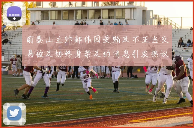 前泰山主帅郝伟因受贿及不正当交易被足协终身禁足的消息引发热议