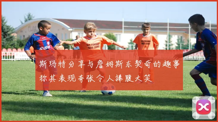斯玛特分享与詹姆斯东契奇的趣事称其表现夸张令人捧腹大笑
